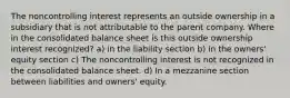 The noncontrolling interest represents an outside ownership in a subsidiary that is not attributable to the parent company. Where in the consolidated balance sheet is this outside ownership interest recognized? a) in the liability section b) in the owners' equity section c) The noncontrolling interest is not recognized in the consolidated balance sheet. d) In a mezzanine section between liabilities and owners' equity.