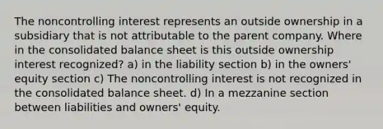 The noncontrolling interest represents an outside ownership in a subsidiary that is not attributable to the parent company. Where in the consolidated balance sheet is this outside ownership interest recognized? a) in the liability section b) in the owners' equity section c) The noncontrolling interest is not recognized in the consolidated balance sheet. d) In a mezzanine section between liabilities and owners' equity.