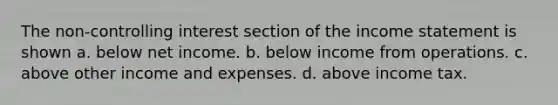 The non-controlling interest section of the income statement is shown a. below net income. b. below income from operations. c. above other income and expenses. d. above income tax.