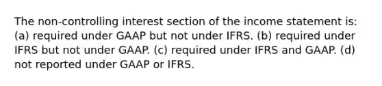 The non-controlling interest section of the income statement is: (a) required under GAAP but not under IFRS. (b) required under IFRS but not under GAAP. (c) required under IFRS and GAAP. (d) not reported under GAAP or IFRS.