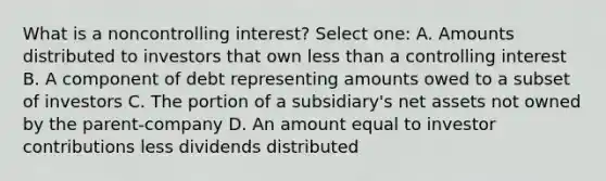 What is a noncontrolling interest? Select one: A. Amounts distributed to investors that own less than a controlling interest B. A component of debt representing amounts owed to a subset of investors C. The portion of a subsidiary's net assets not owned by the parent-company D. An amount equal to investor contributions less dividends distributed