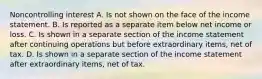 Noncontrolling interest A. Is not shown on the face of the income statement. B. Is reported as a separate item below net income or loss. C. Is shown in a separate section of the income statement after continuing operations but before extraordinary items, net of tax. D. Is shown in a separate section of the income statement after extraordinary items, net of tax.