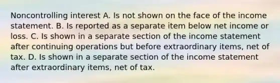 Noncontrolling interest A. Is not shown on the face of the income statement. B. Is reported as a separate item below net income or loss. C. Is shown in a separate section of the income statement after continuing operations but before extraordinary items, net of tax. D. Is shown in a separate section of the income statement after extraordinary items, net of tax.