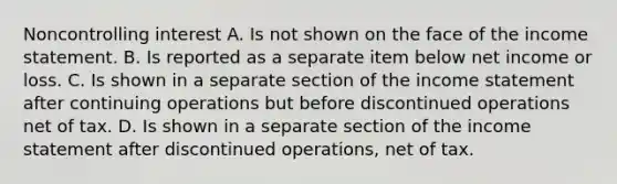 Noncontrolling interest A. Is not shown on the face of the income statement. B. Is reported as a separate item below net income or loss. C. Is shown in a separate section of the income statement after continuing operations but before discontinued operations net of tax. D. Is shown in a separate section of the income statement after discontinued operations, net of tax.