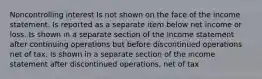 Noncontrolling interest Is not shown on the face of the income statement. Is reported as a separate item below net income or loss. Is shown in a separate section of the income statement after continuing operations but before discontinued operations net of tax. Is shown in a separate section of the income statement after discontinued operations, net of tax