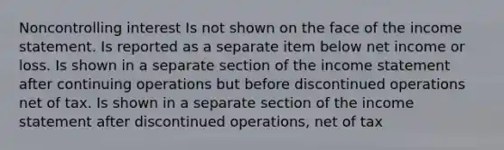 Noncontrolling interest Is not shown on the face of the income statement. Is reported as a separate item below net income or loss. Is shown in a separate section of the income statement after continuing operations but before discontinued operations net of tax. Is shown in a separate section of the income statement after discontinued operations, net of tax