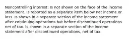 Noncontrolling interest: Is not shown on the face of the income statement. Is reported as a separate item below net income or loss. Is shown in a separate section of the income statement after continuing operations but before discontinued operations net of tax. Is shown in a separate section of the income statement after discontinued operations, net of tax.