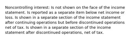 Noncontrolling interest: Is not shown on the face of the income statement. Is reported as a separate item below net income or loss. Is shown in a separate section of the income statement after continuing operations but before discontinued operations net of tax. Is shown in a separate section of the income statement after discontinued operations, net of tax.