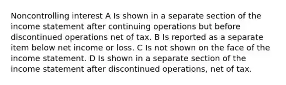 Noncontrolling interest A Is shown in a separate section of the income statement after continuing operations but before discontinued operations net of tax. B Is reported as a separate item below net income or loss. C Is not shown on the face of the income statement. D Is shown in a separate section of the income statement after discontinued operations, net of tax.