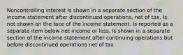 Noncontrolling interest Is shown in a separate section of the income statement after discontinued operations, net of tax. Is not shown on the face of the income statement. Is reported as a separate item below net income or loss. Is shown in a separate section of the income statement after continuing operations but before discontinued operations net of tax