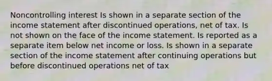 Noncontrolling interest Is shown in a separate section of the income statement after discontinued operations, net of tax. Is not shown on the face of the income statement. Is reported as a separate item below net income or loss. Is shown in a separate section of the income statement after continuing operations but before discontinued operations net of tax