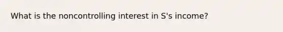 What is the noncontrolling interest in S's income?