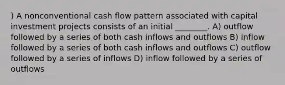 ) A nonconventional cash flow pattern associated with capital investment projects consists of an initial ________. A) outflow followed by a series of both cash inflows and outflows B) inflow followed by a series of both cash inflows and outflows C) outflow followed by a series of inflows D) inflow followed by a series of outflows