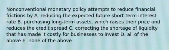 Nonconventional monetary policy attempts to reduce financial frictions by​ A. reducing the expected future​ short-term interest rate B. purchasing​ long-term assets, which raises their price and reduces the credit spread C. correcting the shortage of liquidity that has made it costly for businesses to invest D. all of the above E. none of the above