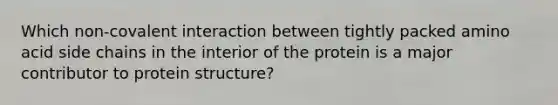 Which non-covalent interaction between tightly packed amino acid side chains in the interior of the protein is a major contributor to protein structure?