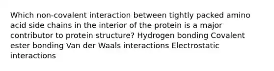 Which non-covalent interaction between tightly packed amino acid side chains in the interior of the protein is a major contributor to protein structure? Hydrogen bonding Covalent ester bonding Van der Waals interactions Electrostatic interactions