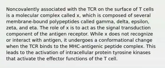 Noncovalently associated with the TCR on the surface of T cells is a molecular complex called x, which is composed of several membrane-bound polypeptides called gamma, delta, epsilon, zeta, and eta. The role of x is to act as the signal transduction component of the antigen receptor. While x does not recognize or interact with antigen, it undergoes a conformational change when the TCR binds to the MHC-antigenic peptide complex. This leads to the activation of intracellular protein tyrosine kinases that activate the effector functions of the T cell.