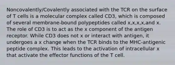 Noncovalently/Covalently associated with the TCR on the surface of T cells is a molecular complex called CD3, which is composed of several membrane-bound polypeptides called x,x,x,x,and x. The role of CD3 is to act as the x component of the antigen receptor. While CD3 does not x or interact with antigen, it undergoes a x change when the TCR binds to the MHC-antigenic peptide complex. This leads to the activation of intracellular x that activate the effector functions of the T cell.