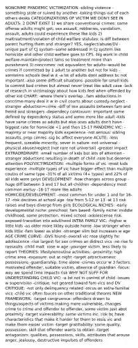 NONCRIME PANDEMIC VICTIMIZATION -sibling violence -something stole or ruined by another -taking things out of each others desks CATEGORIZATIONS OF VICTIM WE DON't SEE IN ADULTS: 2 DONT EXIST 1) we share conventional crimes: same offense adults might get: sex assault, robberies, vandalism, assault, adults could experience these like kids 2) maltreatment/violation of child welfare statutes: is diff between parent hurting them and stranger? YES, neglect/abuse/DV -unique part of CJ system--some addressed in CJ system like homicide and other child welfare goes to CPS -big work in child welfare-maintain/protect fams so treatment more than punishment 3) noncrimes: not equivalent for adults--would be crimes if committed by 1 adult to another but not for kids -somteims schools deal w it -a lot of adults dont address bc not important -also some difficult situations -possible for small kids to commit bad crimes but almost never treat like adult case -lack of research in victimology about how kids feel when offended by other kid CHART: -where there's overlap...fam abductions in concrime-many deal it w in civil courts about custody-neglect -stranger abduction=crime -diff of sex assaults between fam and freind and strangers -dependecy continuum: important some defined by dependency status and some more like adult -kids have same crimes as adults but also ones adults don't have -biggest rate for homicide <1 and then 15-17 PANDEMIC VIC: -majority or near majority kids experience -not serious: sibling assaults, prop cimres -sig bc affect everyone ACUTE: -less frequent, sizeable minority, sever in nature -not universal -physical abuse/neglect (not rare not universal) -greater impact EXTRAORDINARY: -small number of kids but lots of attention -stranger abductions resulting in death of child -rare but deserve attention POLYVICTIMIZATION: -multiple forms of vic -most kids experience -multiple types of vic have bigger effect than multiple coutns of same type -31% of all victims (4+ types) and 22% of all kids were polys DEVELOPMENT: -how changes across group -huge diff between 3 and 17 but all children -dependency most common earluy -16-17 more like adults HOMICIDE/DEVELOPMENT: -most common for under 1 and for 16-17 -risk declines at school age -low from 5-12 or 13 -at 13 risk raises and boys diverge from girls ECOLOGICAL NICHES: -early developmental niche: preschool, fam based -family niche: middle childhood, some protection, mixed school -adolescense risk-exposed-transition into adulthood INTRA FAMILY VIC: -higher w little kids -as older more likley outside home -low stranger when kids little -fam lower as older -stranger slim but increases w age AGE CRIME CURVE: -DVS found--overall vic rose slightly for adolescence -rise largest for sex crimes an didrect vics -no rise fo rassaults -child malt. rose w age -younger victim, less likely to report THEORIES: lifestyle/routine activities: -proximity: high crime area -exposure: out at night -target attractiveness: possessions -guardianship: time alone -crimes occur w 3 factors: motivated offender, suitable victim, absence of guardian -focus: way we spend time impacts risk WHY NOT SUFF FOR UNDERSTANDING CHILD VIC: -a lot not in control of child -issues w supervision -critique: not geared toward fam vics and DV CRITIQUE: -not only delinquency related -rocus on extra-familial vics -child vic often fouces on other traditional theores NEW FRAMEWORK: -target congruence: offenders drawn to things/aspects of victims making more vulnerable, changes crime to crime and offender to offender, some victim just abot proximity -target vulnerability: some victims inc. risk bc have characteristics that make it harder for them to resis vic and make them easier victim -target gratifiability: some quality, possession, skill that offender wants to obtain -target antagonism: qualities, possessions, skills, attributes that arouse anger, jealousy, destructive impulses of offenders