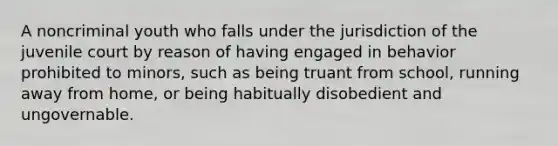 A noncriminal youth who falls under the jurisdiction of the juvenile court by reason of having engaged in behavior prohibited to minors, such as being truant from school, running away from home, or being habitually disobedient and ungovernable.