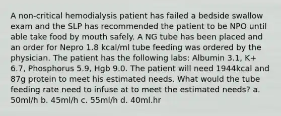 A non-critical hemodialysis patient has failed a bedside swallow exam and the SLP has recommended the patient to be NPO until able take food by mouth safely. A NG tube has been placed and an order for Nepro 1.8 kcal/ml tube feeding was ordered by the physician. The patient has the following labs: Albumin 3.1, K+ 6.7, Phosphorus 5.9, Hgb 9.0. The patient will need 1944kcal and 87g protein to meet his estimated needs. What would the tube feeding rate need to infuse at to meet the estimated needs? a. 50ml/h b. 45ml/h c. 55ml/h d. 40ml.hr