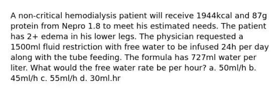 A non-critical hemodialysis patient will receive 1944kcal and 87g protein from Nepro 1.8 to meet his estimated needs. The patient has 2+ edema in his lower legs. The physician requested a 1500ml fluid restriction with free water to be infused 24h per day along with the tube feeding. The formula has 727ml water per liter. What would the free water rate be per hour? a. 50ml/h b. 45ml/h c. 55ml/h d. 30ml.hr