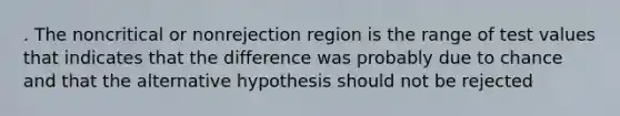 . The noncritical or nonrejection region is the range of test values that indicates that the difference was probably due to chance and that the alternative hypothesis should not be rejected