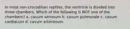 In most non-crocodilian reptiles, the ventricle is divided into three chambers. Which of the following is NOT one of the chambers? a. cavum venosum b. cavum pulmonale c. cavum cardiacum d. cavum arteriosum