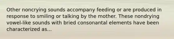 Other noncrying sounds accompany feeding or are produced in response to smiling or talking by the mother. These nondrying vowel-like sounds with bried consonantal elements have been characterized as...