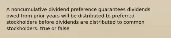 A noncumulative dividend preference guarantees dividends owed from prior years will be distributed to preferred stockholders before dividends are distributed to common stockholders. true or false