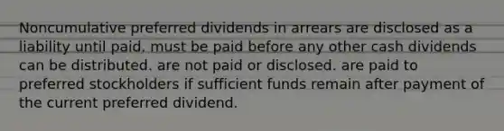 Noncumulative preferred dividends in arrears are disclosed as a liability until paid. must be paid before any other cash dividends can be distributed. are not paid or disclosed. are paid to preferred stockholders if sufficient funds remain after payment of the current preferred dividend.