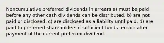 Noncumulative preferred dividends in arrears a) must be paid before any other cash dividends can be distributed. b) are not paid or disclosed. c) are disclosed as a liability until paid. d) are paid to preferred shareholders if sufficient funds remain after payment of the current preferred dividend.