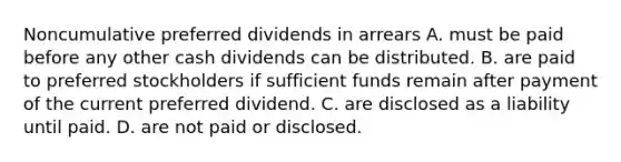 Noncumulative preferred dividends in arrears A. must be paid before any other cash dividends can be distributed. B. are paid to preferred stockholders if sufficient funds remain after payment of the current preferred dividend. C. are disclosed as a liability until paid. D. are not paid or disclosed.