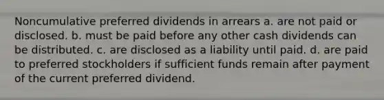 Noncumulative preferred dividends in arrears a. are not paid or disclosed. b. must be paid before any other cash dividends can be distributed. c. are disclosed as a liability until paid. d. are paid to preferred stockholders if sufficient funds remain after payment of the current preferred dividend.