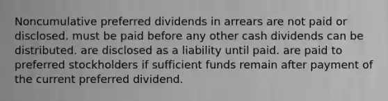 Noncumulative preferred dividends in arrears are not paid or disclosed. must be paid before any other cash dividends can be distributed. are disclosed as a liability until paid. are paid to preferred stockholders if sufficient funds remain after payment of the current preferred dividend.