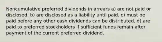 Noncumulative preferred dividends in arrears a) are not paid or disclosed. b) are disclosed as a liability until paid. c) must be paid before any other cash dividends can be distributed. d) are paid to preferred stockholders if sufficient funds remain after payment of the current preferred dividend.