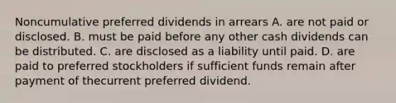 Noncumulative preferred dividends in arrears A. are not paid or disclosed. B. must be paid before any other cash dividends can be distributed. C. are disclosed as a liability until paid. D. are paid to preferred stockholders if sufficient funds remain after payment of thecurrent preferred dividend.