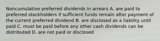 Noncumulative preferred dividends in arrears A. are paid to preferred stockholders if sufficient funds remain after payment of the current preferred dividend B. are disclosed as a liability until paid C. must be paid before any other cash dividends can be distributed D. are not paid or disclosed