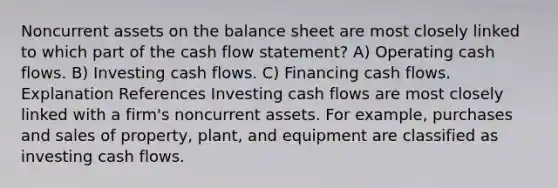 Noncurrent assets on the balance sheet are most closely linked to which part of the cash flow statement? A) Operating cash flows. B) Investing cash flows. C) Financing cash flows. Explanation References Investing cash flows are most closely linked with a firm's noncurrent assets. For example, purchases and sales of property, plant, and equipment are classified as investing cash flows.