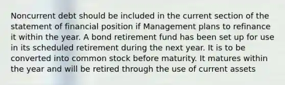 Noncurrent debt should be included in the current section of the statement of financial position if Management plans to refinance it within the year. A bond retirement fund has been set up for use in its scheduled retirement during the next year. It is to be converted into common stock before maturity. It matures within the year and will be retired through the use of current assets