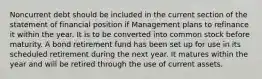 Noncurrent debt should be included in the current section of the statement of financial position if Management plans to refinance it within the year. It is to be converted into common stock before maturity. A bond retirement fund has been set up for use in its scheduled retirement during the next year. It matures within the year and will be retired through the use of current assets.