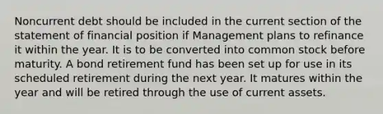 Noncurrent debt should be included in the current section of the statement of financial position if Management plans to refinance it within the year. It is to be converted into common stock before maturity. A bond retirement fund has been set up for use in its scheduled retirement during the next year. It matures within the year and will be retired through the use of current assets.