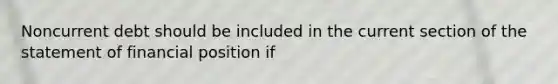 Noncurrent debt should be included in the current section of the statement of financial position if