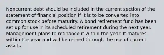 Noncurrent debt should be included in the current section of the statement of financial position if It is to be converted into common stock before maturity. A bond retirement fund has been set up for use in its scheduled retirement during the next year. Management plans to refinance it within the year. It matures within the year and will be retired through the use of current assets.