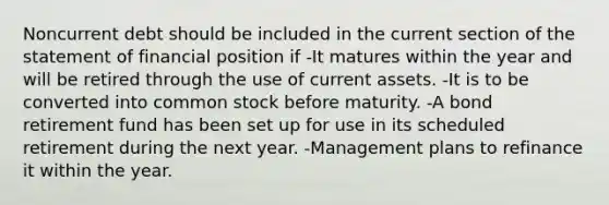 Noncurrent debt should be included in the current section of the statement of financial position if -It matures within the year and will be retired through the use of current assets. -It is to be converted into common stock before maturity. -A bond retirement fund has been set up for use in its scheduled retirement during the next year. -Management plans to refinance it within the year.