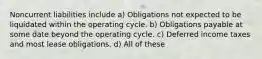 Noncurrent liabilities include a) Obligations not expected to be liquidated within the operating cycle. b) Obligations payable at some date beyond the operating cycle. c) Deferred income taxes and most lease obligations. d) All of these