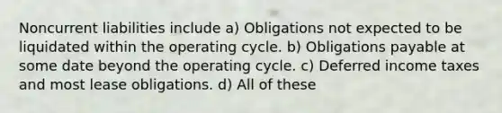 Noncurrent liabilities include a) Obligations not expected to be liquidated within the operating cycle. b) Obligations payable at some date beyond the operating cycle. c) Deferred income taxes and most lease obligations. d) All of these