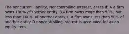 The noncurrent liability, Noncontrolling Interest, arises if: A a firm owns 100% of another entity. B a firm owns more than 50%, but less than 100%, of another entity. C a firm owns less than 50% of another entity. D noncontrolling Interest is accounted for as an equity item.