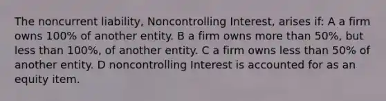 The noncurrent liability, Noncontrolling Interest, arises if: A a firm owns 100% of another entity. B a firm owns more than 50%, but less than 100%, of another entity. C a firm owns less than 50% of another entity. D noncontrolling Interest is accounted for as an equity item.