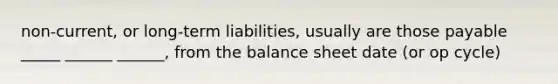 non-current, or long-term liabilities, usually are those payable _____ ______ ______, from the balance sheet date (or op cycle)